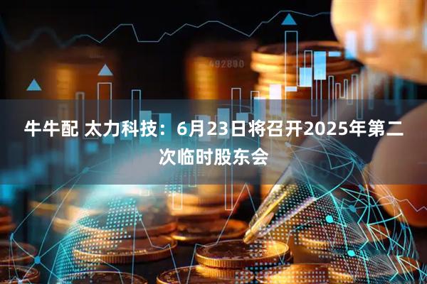 牛牛配 太力科技：6月23日将召开2025年第二次临时股东会