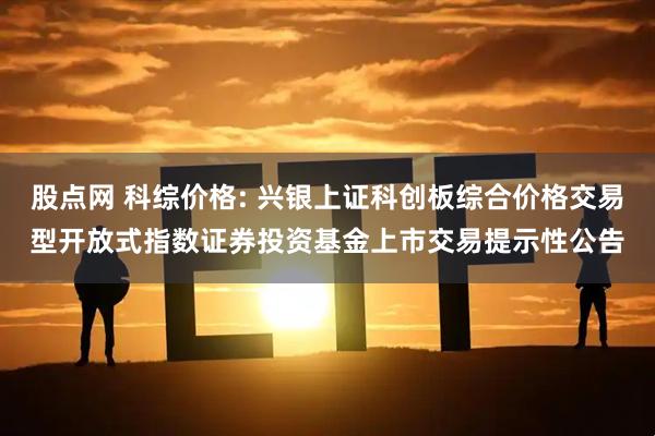 股点网 科综价格: 兴银上证科创板综合价格交易型开放式指数证券投资基金上市交易提示性公告