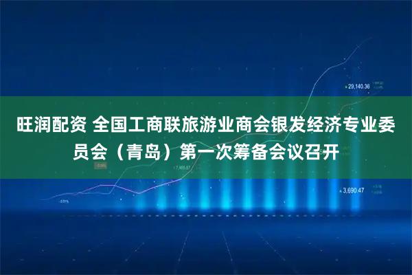 旺润配资 全国工商联旅游业商会银发经济专业委员会（青岛）第一次筹备会议召开