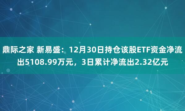 鼎际之家 新易盛：12月30日持仓该股ETF资金净流出5108.99万元，3日累计净流出2.32亿元