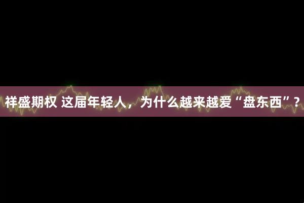 祥盛期权 这届年轻人，为什么越来越爱“盘东西”？
