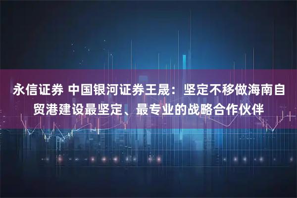 永信证券 中国银河证券王晟：坚定不移做海南自贸港建设最坚定、最专业的战略合作伙伴