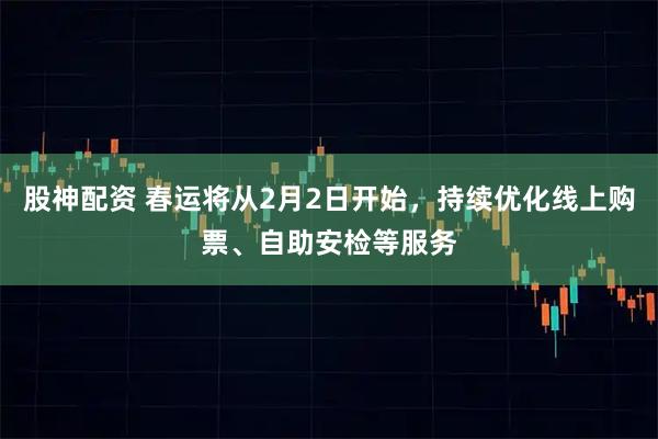 股神配资 春运将从2月2日开始，持续优化线上购票、自助安检等服务