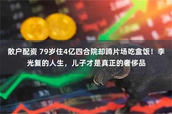 散户配资 79岁住4亿四合院却蹲片场吃盒饭！李光复的人生，儿子才是真正的奢侈品