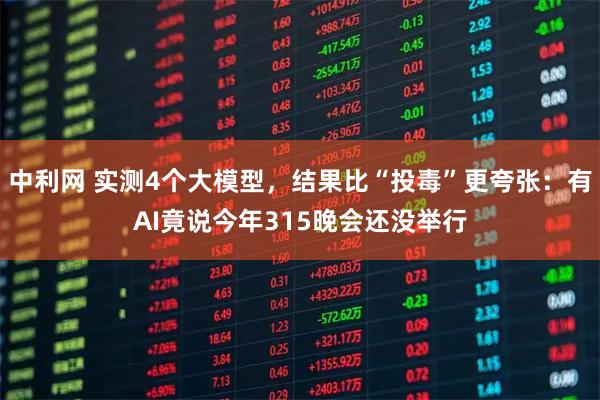 中利网 实测4个大模型，结果比“投毒”更夸张：有AI竟说今年315晚会还没举行