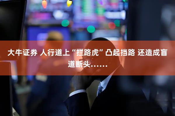 大牛证券 人行道上“拦路虎”凸起挡路 还造成盲道断头……