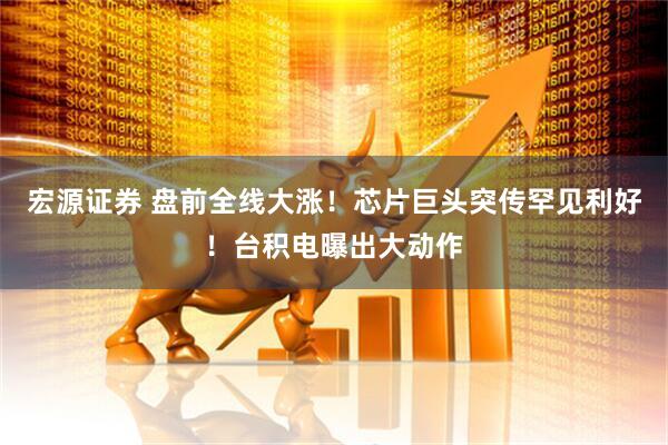 宏源证券 盘前全线大涨！芯片巨头突传罕见利好！台积电曝出大动作