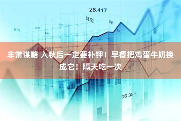 非常谋略 入秋后一定要补钾！早餐把鸡蛋牛奶换成它！隔天吃一次