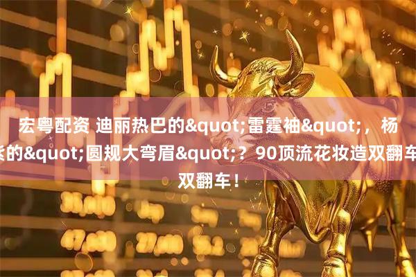 宏粤配资 迪丽热巴的"雷霆袖"，杨紫的"圆规大弯眉"？90顶流花妆造双翻车！