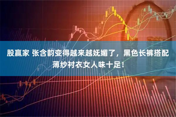 股赢家 张含韵变得越来越妩媚了，黑色长裤搭配薄纱衬衣女人味十足！